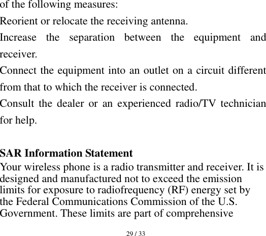  29 / 33  of the following measures: Reorient or relocate the receiving antenna. Increase  the  separation  between  the  equipment  and receiver. Connect the equipment into an outlet on a circuit different from that to which the receiver is connected.   Consult  the  dealer  or  an experienced  radio/TV  technician for help.  SAR Information Statement Your wireless phone is a radio transmitter and receiver. It is designed and manufactured not to exceed the emission limits for exposure to radiofrequency (RF) energy set by the Federal Communications Commission of the U.S. Government. These limits are part of comprehensive 