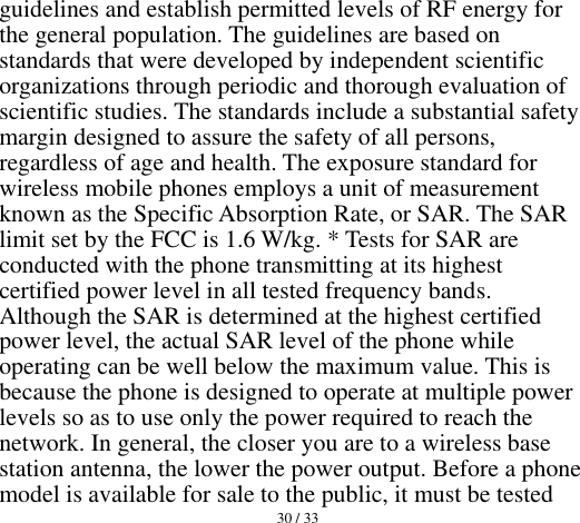  30 / 33  guidelines and establish permitted levels of RF energy for the general population. The guidelines are based on standards that were developed by independent scientific organizations through periodic and thorough evaluation of scientific studies. The standards include a substantial safety margin designed to assure the safety of all persons, regardless of age and health. The exposure standard for wireless mobile phones employs a unit of measurement known as the Specific Absorption Rate, or SAR. The SAR limit set by the FCC is 1.6 W/kg. * Tests for SAR are conducted with the phone transmitting at its highest certified power level in all tested frequency bands. Although the SAR is determined at the highest certified power level, the actual SAR level of the phone while operating can be well below the maximum value. This is because the phone is designed to operate at multiple power levels so as to use only the power required to reach the network. In general, the closer you are to a wireless base station antenna, the lower the power output. Before a phone model is available for sale to the public, it must be tested 