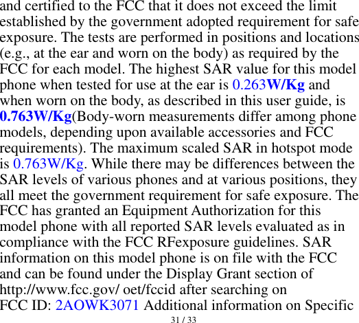  31 / 33  and certified to the FCC that it does not exceed the limit established by the government adopted requirement for safe exposure. The tests are performed in positions and locations (e.g., at the ear and worn on the body) as required by the FCC for each model. The highest SAR value for this model phone when tested for use at the ear is 0.263W/Kg and when worn on the body, as described in this user guide, is 0.763W/Kg(Body-worn measurements differ among phone models, depending upon available accessories and FCC requirements). The maximum scaled SAR in hotspot mode is 0.763W/Kg. While there may be differences between the SAR levels of various phones and at various positions, they all meet the government requirement for safe exposure. The FCC has granted an Equipment Authorization for this model phone with all reported SAR levels evaluated as in compliance with the FCC RFexposure guidelines. SAR information on this model phone is on file with the FCC and can be found under the Display Grant section of http://www.fcc.gov/ oet/fccid after searching on   FCC ID: 2AOWK3071 Additional information on Specific 