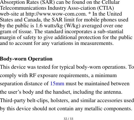  32 / 33  Absorption Rates (SAR) can be found on the Cellular Telecommunications Industry Asso-ciation (CTIA) web-site at http://www.wow-com.com. * In the United States and Canada, the SAR limit for mobile phones used by the public is 1.6 watts/kg (W/kg) averaged over one gram of tissue. The standard incorporates a sub-stantial margin of safety to give additional protection for the public and to account for any variations in measurements.  Body-worn Operation This device was tested for typical body-worn operations. To comply with RF exposure requirements, a minimum separation distance of 15mm must be maintained between the user’s body and the handset, including the antenna. Third-party belt-clips, holsters, and similar accessories used by this device should not contain any metallic components. 