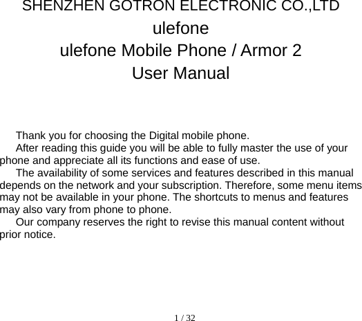  1 / 32  SHENZHEN GOTRON ELECTRONIC CO.,LTD ulefone ulefone Mobile Phone / Armor 2 User Manual   Thank you for choosing the Digital mobile phone.   After reading this guide you will be able to fully master the use of your phone and appreciate all its functions and ease of use.   The availability of some services and features described in this manual depends on the network and your subscription. Therefore, some menu items may not be available in your phone. The shortcuts to menus and features may also vary from phone to phone.   Our company reserves the right to revise this manual content without prior notice.        