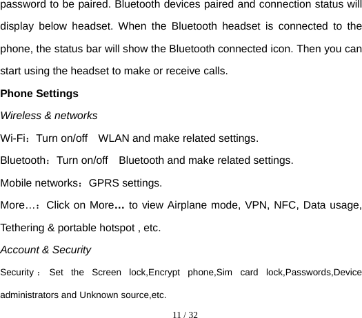  11 / 32  password to be paired. Bluetooth devices paired and connection status will display below headset. When the Bluetooth headset is connected to the phone, the status bar will show the Bluetooth connected icon. Then you can start using the headset to make or receive calls. Phone Settings     Wireless &amp; networks Wi-Fi：Turn on/off    WLAN and make related settings. Bluetooth：Turn on/off    Bluetooth and make related settings. Mobile networks：GPRS settings. More…：Click on More… to view Airplane mode, VPN, NFC, Data usage, Tethering &amp; portable hotspot , etc. Account &amp; Security Security ：Set the Screen lock,Encrypt phone,Sim card lock,Passwords,Device administrators and Unknown source,etc.   