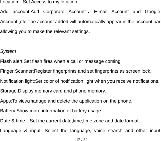  12 / 32  Location：Set Access to my location. Add account:Add Corporate Account ，E-mail Account and Google Account ,etc.The account added will automatically appear in the account bar, allowing you to make the relevant settings.  System Flash alert:Set flash fires when a call or message coming Finger Scanner:Register fingerprints and set fingerprints as screen lock. Notification light:Set color of notification light when you receive notifications. Storage:Display memory card and phone memory. Apps:To view,manage,and delete the application on the phone. Battery:Show more information of battery usage. Date &amp; time：Set the current date,time,time zone and date format. Language &amp; input :Select the language, voice search and other input 