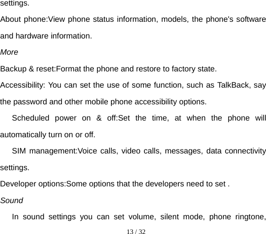  13 / 32  settings. About phone:View phone status information, models, the phone&apos;s software and hardware information. More Backup &amp; reset:Format the phone and restore to factory state. Accessibility: You can set the use of some function, such as TalkBack, say the password and other mobile phone accessibility options. Scheduled power on &amp; off:Set the time, at when the phone will automatically turn on or off. SIM management:Voice calls, video calls, messages, data connectivity settings. Developer options:Some options that the developers need to set . Sound In sound settings you can set volume, silent mode, phone ringtone, 