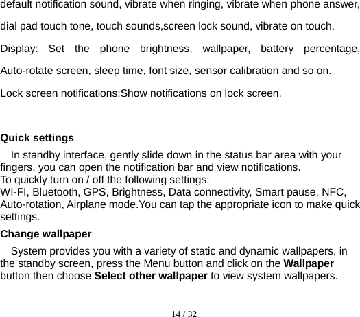  14 / 32  default notification sound, vibrate when ringing, vibrate when phone answer, dial pad touch tone, touch sounds,screen lock sound, vibrate on touch. Display: Set the phone brightness, wallpaper, battery percentage, Auto-rotate screen, sleep time, font size, sensor calibration and so on. Lock screen notifications:Show notifications on lock screen.                         Quick settings In standby interface, gently slide down in the status bar area with your fingers, you can open the notification bar and view notifications. To quickly turn on / off the following settings: WI-FI, Bluetooth, GPS, Brightness, Data connectivity, Smart pause, NFC, Auto-rotation, Airplane mode.You can tap the appropriate icon to make quick settings. Change wallpaper System provides you with a variety of static and dynamic wallpapers, in the standby screen, press the Menu button and click on the Wallpaper button then choose Select other wallpaper to view system wallpapers.  