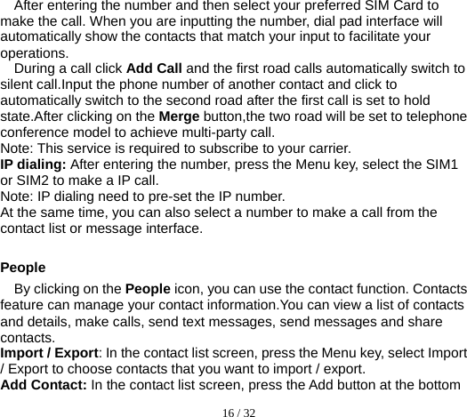  16 / 32  After entering the number and then select your preferred SIM Card to make the call. When you are inputting the number, dial pad interface will automatically show the contacts that match your input to facilitate your operations. During a call click Add Call and the first road calls automatically switch to silent call.Input the phone number of another contact and click to automatically switch to the second road after the first call is set to hold state.After clicking on the Merge button,the two road will be set to telephone conference model to achieve multi-party call. Note: This service is required to subscribe to your carrier. IP dialing: After entering the number, press the Menu key, select the SIM1 or SIM2 to make a IP call. Note: IP dialing need to pre-set the IP number. At the same time, you can also select a number to make a call from the contact list or message interface.  People By clicking on the People icon, you can use the contact function. Contacts feature can manage your contact information.You can view a list of contacts and details, make calls, send text messages, send messages and share contacts. Import / Export: In the contact list screen, press the Menu key, select Import / Export to choose contacts that you want to import / export. Add Contact: In the contact list screen, press the Add button at the bottom 