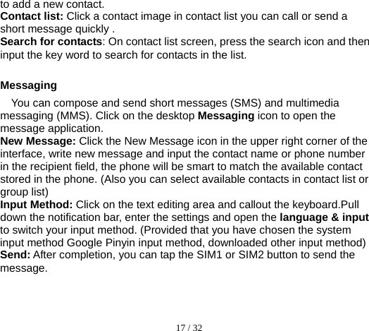  17 / 32  to add a new contact. Contact list: Click a contact image in contact list you can call or send a short message quickly . Search for contacts: On contact list screen, press the search icon and then input the key word to search for contacts in the list.  Messaging You can compose and send short messages (SMS) and multimedia messaging (MMS). Click on the desktop Messaging icon to open the message application. New Message: Click the New Message icon in the upper right corner of the interface, write new message and input the contact name or phone number in the recipient field, the phone will be smart to match the available contact stored in the phone. (Also you can select available contacts in contact list or group list) Input Method: Click on the text editing area and callout the keyboard.Pull down the notification bar, enter the settings and open the language &amp; input to switch your input method. (Provided that you have chosen the system input method Google Pinyin input method, downloaded other input method) Send: After completion, you can tap the SIM1 or SIM2 button to send the message.  