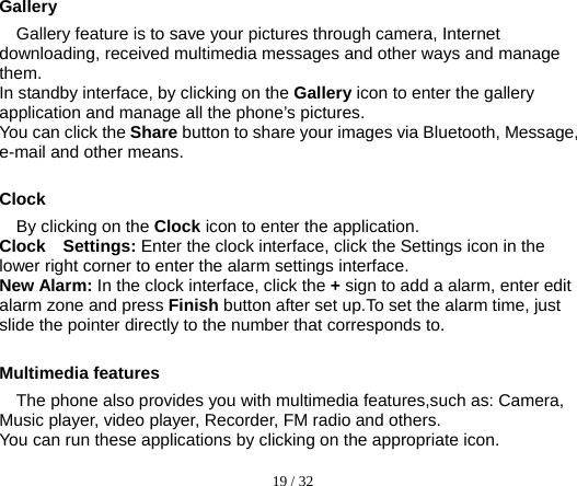  19 / 32   Gallery Gallery feature is to save your pictures through camera, Internet downloading, received multimedia messages and other ways and manage them. In standby interface, by clicking on the Gallery icon to enter the gallery application and manage all the phone’s pictures. You can click the Share button to share your images via Bluetooth, Message, e-mail and other means.    Clock  By clicking on the Clock icon to enter the application. Clock  Settings: Enter the clock interface, click the Settings icon in the lower right corner to enter the alarm settings interface. New Alarm: In the clock interface, click the + sign to add a alarm, enter edit alarm zone and press Finish button after set up.To set the alarm time, just slide the pointer directly to the number that corresponds to.  Multimedia features The phone also provides you with multimedia features,such as: Camera, Music player, video player, Recorder, FM radio and others. You can run these applications by clicking on the appropriate icon. 