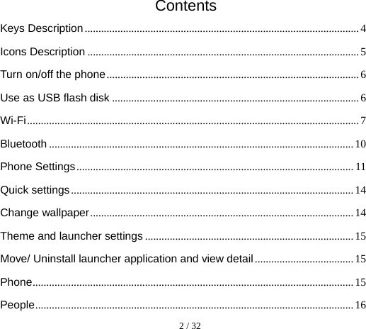  2 / 32  Contents Keys Description .................................................................................................... 4 Icons Description ................................................................................................... 5 Turn on/off the phone ............................................................................................ 6 Use as USB flash disk .......................................................................................... 6 Wi-Fi ......................................................................................................................... 7 Bluetooth ............................................................................................................... 10 Phone Settings ..................................................................................................... 11 Quick settings ....................................................................................................... 14 Change wallpaper ................................................................................................ 14 Theme and launcher settings ............................................................................ 15 Move/ Uninstall launcher application and view detail .................................... 15 Phone ..................................................................................................................... 15 People .................................................................................................................... 16 