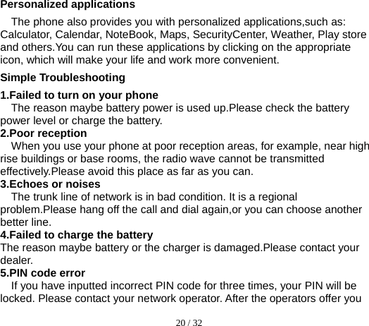  20 / 32  Personalized applications The phone also provides you with personalized applications,such as: Calculator, Calendar, NoteBook, Maps, SecurityCenter, Weather, Play store and others.You can run these applications by clicking on the appropriate icon, which will make your life and work more convenient. Simple Troubleshooting 1.Failed to turn on your phone The reason maybe battery power is used up.Please check the battery power level or charge the battery. 2.Poor reception When you use your phone at poor reception areas, for example, near high rise buildings or base rooms, the radio wave cannot be transmitted effectively.Please avoid this place as far as you can. 3.Echoes or noises The trunk line of network is in bad condition. It is a regional problem.Please hang off the call and dial again,or you can choose another better line. 4.Failed to charge the battery The reason maybe battery or the charger is damaged.Please contact your dealer. 5.PIN code error If you have inputted incorrect PIN code for three times, your PIN will be locked. Please contact your network operator. After the operators offer you 