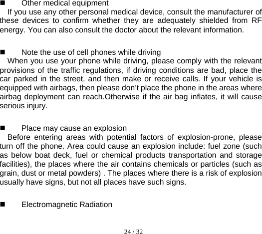  24 / 32   Other medical equipment   If you use any other personal medical device, consult the manufacturer of these devices to confirm whether they are adequately shielded from RF energy. You can also consult the doctor about the relevant information.  Note the use of cell phones while driving     When you use your phone while driving, please comply with the relevant provisions of the traffic regulations, if driving conditions are bad, place the car parked in the street, and then make or receive calls. If your vehicle is equipped with airbags, then please don’t place the phone in the areas where airbag deployment can reach.Otherwise if the air bag inflates, it will cause serious injury.  Place may cause an explosion   Before entering areas with potential factors of explosion-prone, please turn off the phone. Area could cause an explosion include: fuel zone (such as below boat deck, fuel or chemical products transportation and storage facilities), the places where the air contains chemicals or particles (such as grain, dust or metal powders) . The places where there is a risk of explosion usually have signs, but not all places have such signs.    Electromagnetic Radiation 