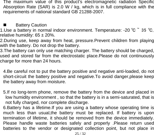  25 / 32  The maximum value of this product’s electromagnetic radiation Specific Absorption Rate (SAR) is 2.0 W / kg, which is in full compliance with the requirements of national standard GB 21288-2007.  Battery Caution 1.Use a battery in normal indoor environment. Temperature: -20 ℃ ~  35 ℃, relative humidity: 65 ± 20%. 2.During use, keep away from heat, pressure.Prevent children from playing with the battery. Do not drop the battery. 3.The battery can only use matching charger. The battery should be charged, used and stored far from the electrostatic place.Please do not continuously charge for more than 24 hours.    4.Be careful not to put the battery positive and negative anti-loaded, do not short-circuit the battery positive and negative.To avoid danger,please keep the battery away from moisture.  5.If no long-term phone, remove the battery from the device and placed in low humidity environment , so that the battery is in a semi-saturated, that is not fully charged, nor complete discharge. 6.Battery has a lifetime.If you are using a battery whose operating time is much less than usual,the battery must be replaced. If battery is upon termination of lifetime, it should be removed from the device immediately. Please handle waste batteries safely and properly .Please return used batteries to the vendor or designated collection point, but not place in 