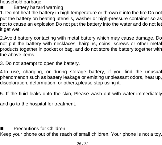  26 / 32  household garbage.  Battery hazard warning 1. Do not heat the battery in high temperature or thrown it into the fire.Do not put the battery on heating utensils, washer or high-pressure container so as not to cause an explosion.Do not put the battery into the water and do not let it get wet.     2.Avoid battery contacting with metal battery which may cause damage. Do not put the battery with necklaces, hairpins, coins, screws or other metal products together in pocket or bag, and do not store the battery together with the above items. 3. Do not attempt to open the battery. 4.In use, charging, or during storage battery, if you find the unusual phenomenon such as battery leakage or emitting unpleasant odors, heat up, discoloration, deformation, or others,please stop using it. 5. If the fluid leaks onto the skin, Please wash out with water immediately and go to the hospital for treatment.     Precautions for Children Keep your phone out of the reach of small children. Your phone is not a toy. 