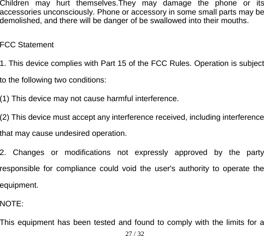  27 / 32  Children may hurt themselves.They may damage the phone or its accessories unconsciously. Phone or accessory in some small parts may be demolished, and there will be danger of be swallowed into their mouths.  FCC Statement 1. This device complies with Part 15 of the FCC Rules. Operation is subject to the following two conditions: (1) This device may not cause harmful interference. (2) This device must accept any interference received, including interference that may cause undesired operation. 2. Changes or modifications not expressly approved by the party responsible for compliance could void the user&apos;s authority to operate the equipment. NOTE:   This equipment has been tested and found to comply with the limits for a 