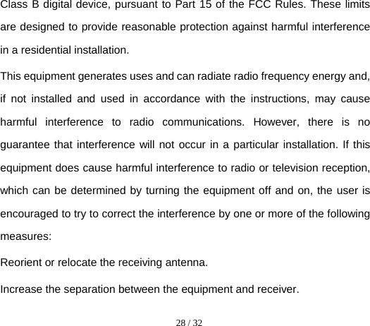  28 / 32  Class B digital device, pursuant to Part 15 of the FCC Rules. These limits are designed to provide reasonable protection against harmful interference in a residential installation. This equipment generates uses and can radiate radio frequency energy and, if not installed and used in accordance with the instructions, may cause harmful interference to radio communications. However, there is no guarantee that interference will not occur in a particular installation. If this equipment does cause harmful interference to radio or television reception, which can be determined by turning the equipment off and on, the user is encouraged to try to correct the interference by one or more of the following measures: Reorient or relocate the receiving antenna. Increase the separation between the equipment and receiver. 