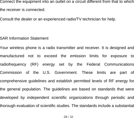  29 / 32  Connect the equipment into an outlet on a circuit different from that to which the receiver is connected.   Consult the dealer or an experienced radio/TV technician for help.  SAR Information Statement Your wireless phone is a radio transmitter and receiver. It is designed and manufactured not to exceed the emission limits for exposure to radiofrequency (RF) energy set by the Federal Communications Commission of the U.S. Government. These limits are part of comprehensive guidelines and establish permitted levels of RF energy for the general population. The guidelines are based on standards that were developed by independent scientific organizations through periodic and thorough evaluation of scientific studies. The standards include a substantial 