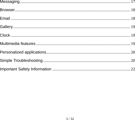  3 / 32  Messaging ............................................................................................................. 17 Browser .................................................................................................................. 18 Email ...................................................................................................................... 18 Gallery .................................................................................................................... 19 Clock ...................................................................................................................... 19 Multimedia features ............................................................................................. 19 Personalized applications ................................................................................... 20 Simple Troubleshooting ...................................................................................... 20 Important Safety Information ............................................................................. 22 