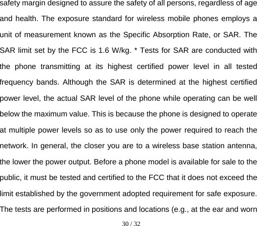  30 / 32  safety margin designed to assure the safety of all persons, regardless of age and health. The exposure standard for wireless mobile phones employs a unit of measurement known as the Specific Absorption Rate, or SAR. The SAR limit set by the FCC is 1.6 W/kg. * Tests for SAR are conducted with the phone transmitting at its highest certified power level in all tested frequency bands. Although the SAR is determined at the highest certified power level, the actual SAR level of the phone while operating can be well below the maximum value. This is because the phone is designed to operate at multiple power levels so as to use only the power required to reach the network. In general, the closer you are to a wireless base station antenna, the lower the power output. Before a phone model is available for sale to the public, it must be tested and certified to the FCC that it does not exceed the limit established by the government adopted requirement for safe exposure. The tests are performed in positions and locations (e.g., at the ear and worn 