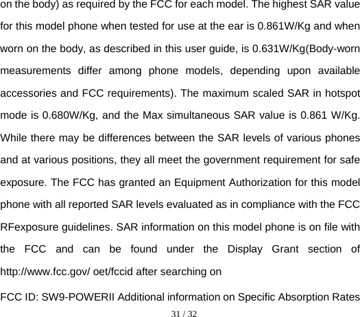  31 / 32  on the body) as required by the FCC for each model. The highest SAR value for this model phone when tested for use at the ear is 0.861W/Kg and when worn on the body, as described in this user guide, is 0.631W/Kg(Body-worn measurements differ among phone models, depending upon available accessories and FCC requirements). The maximum scaled SAR in hotspot mode is 0.680W/Kg, and the Max simultaneous SAR value is 0.861 W/Kg. While there may be differences between the SAR levels of various phones and at various positions, they all meet the government requirement for safe exposure. The FCC has granted an Equipment Authorization for this model phone with all reported SAR levels evaluated as in compliance with the FCC RFexposure guidelines. SAR information on this model phone is on file with the FCC and can be found under the Display Grant section of http://www.fcc.gov/ oet/fccid after searching on   FCC ID: SW9-POWERII Additional information on Specific Absorption Rates 