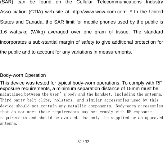  32 / 32  (SAR) can be found on the Cellular Telecommunications Industry Asso-ciation (CTIA) web-site at http://www.wow-com.com. * In the United States and Canada, the SAR limit for mobile phones used by the public is 1.6 watts/kg (W/kg) averaged over one gram of tissue. The standard incorporates a sub-stantial margin of safety to give additional protection for the public and to account for any variations in measurements.  Body-worn Operation This device was tested for typical body-worn operations. To comply with RF exposure requirements, a minimum separation distance of 15mm must be maintained between the user’s body and the handset, including the antenna. Third-party belt-clips, holsters, and similar accessories used by this device should not contain any metallic components. Body-worn accessories that do not meet these requirements may not comply with RF exposure requirements and should be avoided. Use only the supplied or an approved antenna.   