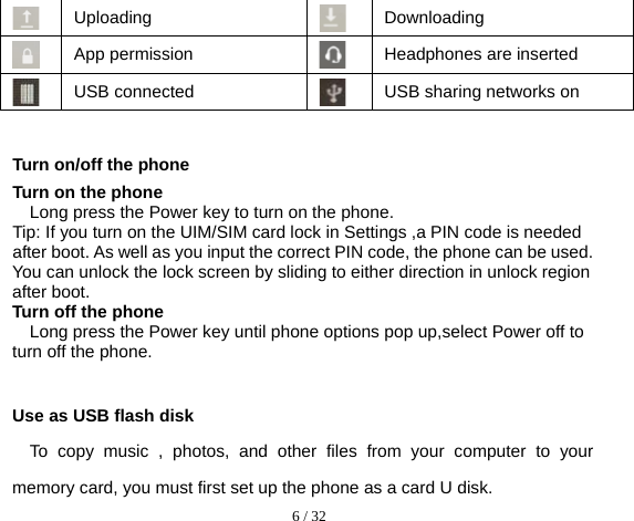  6 / 32   Uploading  Downloading  App permission  Headphones are inserted  USB connected  USB sharing networks on  Turn on/off the phone Turn on the phone Long press the Power key to turn on the phone. Tip: If you turn on the UIM/SIM card lock in Settings ,a PIN code is needed after boot. As well as you input the correct PIN code, the phone can be used. You can unlock the lock screen by sliding to either direction in unlock region after boot. Turn off the phone Long press the Power key until phone options pop up,select Power off to turn off the phone.  Use as USB flash disk To copy music , photos, and other files from your computer to your memory card, you must first set up the phone as a card U disk. 