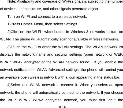  8 / 32  Note: Availability and coverage of Wi-Fi signals is subject to the number of devices , infrastructure, and other signals penetrate object. Turn on WI-FI and connect to a wireless network. 1)Press Home&gt; Menu, then select Settings. 2)Click on the Wi-Fi switch button In Wireless &amp; networks to turn on WLAN. The phone will automatically scan for available wireless networks. 3)Touch the Wi-Fi to enter the WLAN settings. The WLAN network list displays the network name and security settings (open network or WEP, WPA / WPA2 encrypted)of the WLAN network found . If you enable the network notification in WLAN Advanced settings, the phone will remind you an available open wireless network with a icon appearing in the status bar. 4)Select one WLAN network to connect it. When you select an open network, the phone will automatically connect to the network. If you choose the WEP, WPA / WPA2 encrypted network, you must first input the 