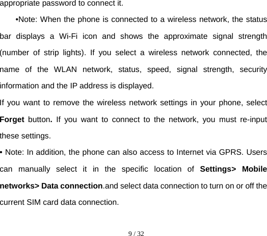  9 / 32  appropriate password to connect it. •Note: When the phone is connected to a wireless network, the status bar displays a Wi-Fi icon and shows the approximate signal strength (number of strip lights). If you select a wireless network connected, the name of the WLAN network, status, speed, signal strength, security information and the IP address is displayed. If you want to remove the wireless network settings in your phone, select Forget  button. If you want to connect to the network, you must re-input these settings. • Note: In addition, the phone can also access to Internet via GPRS. Users can manually select it in the specific location of Settings&gt; Mobile networks&gt; Data connection.and select data connection to turn on or off the current SIM card data connection. 