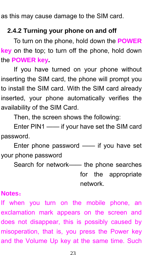  23 as this may cause damage to the SIM card. 2.4.2 Turning your phone on and off To turn on the phone, hold down the POWER key on the top; to turn off the phone, hold down the POWER key.   If you have turned on your phone without inserting the SIM card, the phone will prompt you to install the SIM card. With the SIM card already inserted, your phone automatically verifies the availability of the SIM Card.   Then, the screen shows the following:   Enter PIN1 —— if your have set the SIM card password.  Enter phone password —— if you have set your phone password Search for network—— the phone searches for the appropriate network. Notes： If when you turn on the mobile phone, an exclamation mark appears on the screen and does not disappear, this is possibly caused by misoperation, that is, you press the Power key and the Volume Up key at the same time. Such 