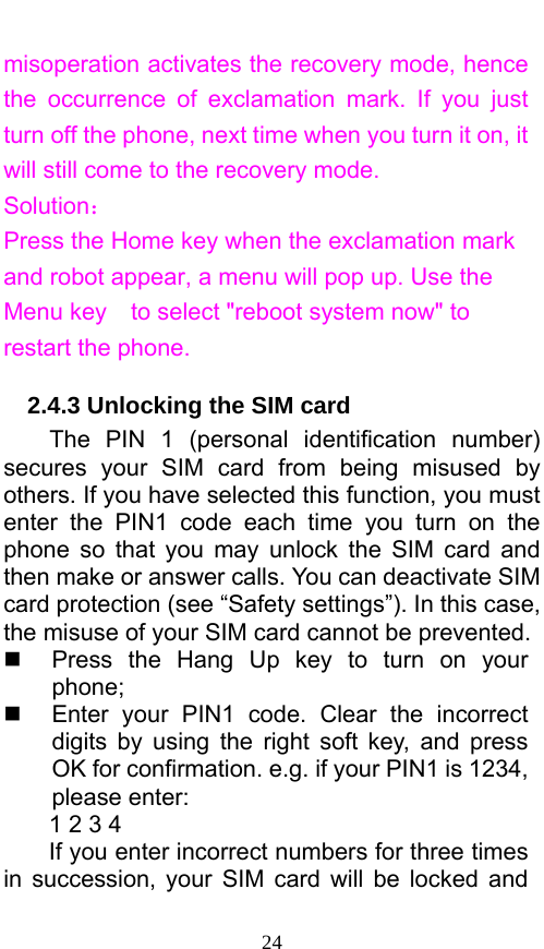  24 misoperation activates the recovery mode, hence the occurrence of exclamation mark. If you just turn off the phone, next time when you turn it on, it will still come to the recovery mode. Solution： Press the Home key when the exclamation mark and robot appear, a menu will pop up. Use the Menu key    to select &quot;reboot system now&quot; to restart the phone.   2.4.3 Unlocking the SIM card The PIN 1 (personal identification number) secures your SIM card from being misused by others. If you have selected this function, you must enter the PIN1 code each time you turn on the phone so that you may unlock the SIM card and then make or answer calls. You can deactivate SIM card protection (see “Safety settings”). In this case, the misuse of your SIM card cannot be prevented.   Press the Hang Up key to turn on your phone;    Enter your PIN1 code. Clear the incorrect digits by using the right soft key, and press OK for confirmation. e.g. if your PIN1 is 1234, please enter:   1 2 3 4   If you enter incorrect numbers for three times in succession, your SIM card will be locked and 
