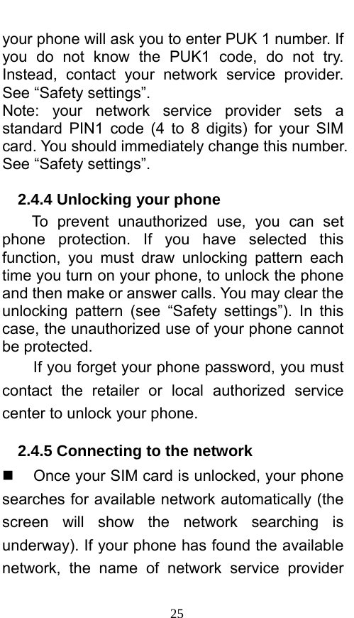  25 your phone will ask you to enter PUK 1 number. If you do not know the PUK1 code, do not try. Instead, contact your network service provider. See “Safety settings”. Note: your network service provider sets a standard PIN1 code (4 to 8 digits) for your SIM card. You should immediately change this number. See “Safety settings”.   2.4.4 Unlocking your phone To prevent unauthorized use, you can set phone protection. If you have selected this function, you must draw unlocking pattern each time you turn on your phone, to unlock the phone and then make or answer calls. You may clear the unlocking pattern (see “Safety settings”). In this case, the unauthorized use of your phone cannot be protected.   If you forget your phone password, you must contact the retailer or local authorized service center to unlock your phone.   2.4.5 Connecting to the network   Once your SIM card is unlocked, your phone searches for available network automatically (the screen will show the network searching is underway). If your phone has found the available network, the name of network service provider 