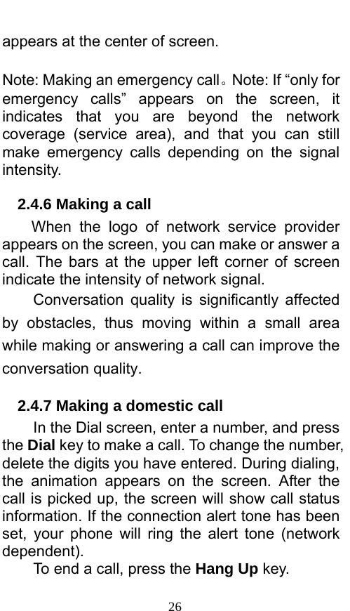  26 appears at the center of screen.    Note: Making an emergency call。Note: If “only for emergency calls” appears on the screen, it indicates that you are beyond the network coverage (service area), and that you can still make emergency calls depending on the signal intensity.  2.4.6 Making a call When the logo of network service provider appears on the screen, you can make or answer a call. The bars at the upper left corner of screen indicate the intensity of network signal.   Conversation quality is significantly affected by obstacles, thus moving within a small area while making or answering a call can improve the conversation quality.   2.4.7 Making a domestic call In the Dial screen, enter a number, and press the Dial key to make a call. To change the number, delete the digits you have entered. During dialing, the animation appears on the screen. After the call is picked up, the screen will show call status information. If the connection alert tone has been set, your phone will ring the alert tone (network dependent).  To end a call, press the Hang Up key.  