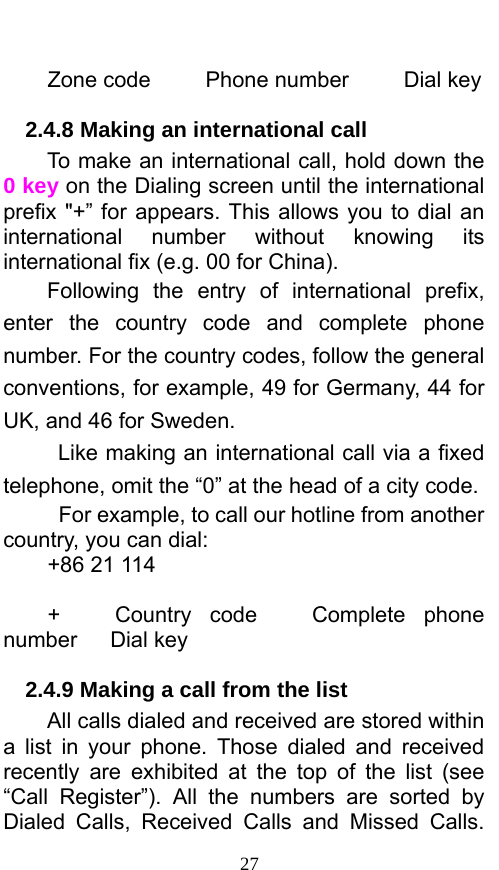  27  Zone code     Phone number     Dial key 2.4.8 Making an international call                 To make an international call, hold down the 0 key on the Dialing screen until the international prefix &quot;+” for appears. This allows you to dial an international number without knowing its international fix (e.g. 00 for China).     Following the entry of international prefix, enter the country code and complete phone number. For the country codes, follow the general conventions, for example, 49 for Germany, 44 for UK, and 46 for Sweden.     Like making an international call via a fixed telephone, omit the “0” at the head of a city code.     For example, to call our hotline from another country, you can dial: +86 21 114  +   Country code   Complete phone number   Dial key 2.4.9 Making a call from the list             All calls dialed and received are stored within a list in your phone. Those dialed and received recently are exhibited at the top of the list (see “Call Register”). All the numbers are sorted by Dialed Calls, Received Calls and Missed Calls. 