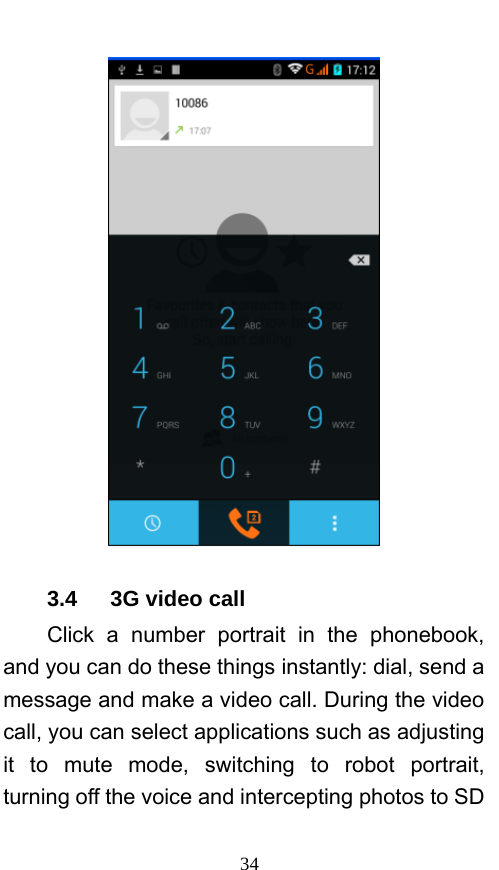  34  3.4   3G video call Click a number portrait in the phonebook, and you can do these things instantly: dial, send a message and make a video call. During the video call, you can select applications such as adjusting it to mute mode, switching to robot portrait, turning off the voice and intercepting photos to SD 