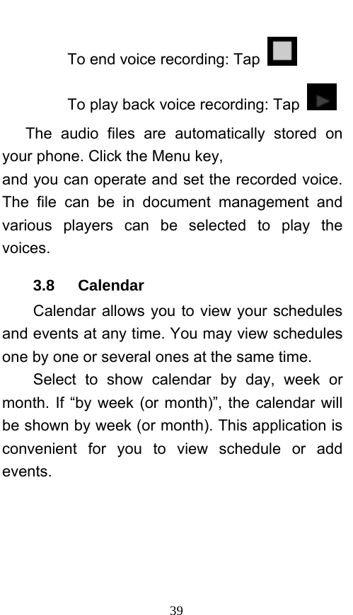  39 To end voice recording: Tap   To play back voice recording: Tap    The audio files are automatically stored on your phone. Click the Menu key, and you can operate and set the recorded voice. The file can be in document management and various players can be selected to play the voices.  3.8   Calendar Calendar allows you to view your schedules and events at any time. You may view schedules one by one or several ones at the same time.   Select to show calendar by day, week or month. If “by week (or month)”, the calendar will be shown by week (or month). This application is convenient for you to view schedule or add events. 