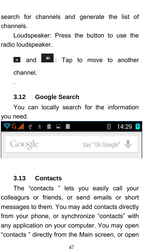  47 search for channels and generate the list of channels. Loudspeaker: Press the button to use the radio loudspeaker.  and  : Tap to move to another channel. . 3.12   Google Search You can locally search for the information you need.   3.13   Contacts The “contacts ” lets you easily call your colleagurs or friends, or send emails or short messages to them. You may add contacts directly from your phone, or synchronize “contacts” with any application on your computer. You may open “contacts ” directly from the Main screen, or open 