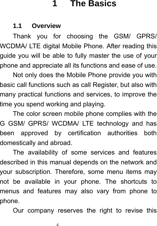   4   1   The Basics 1.1   Overview Thank you for choosing the GSM/ GPRS/ WCDMA/ LTE digital Mobile Phone. After reading this guide you will be able to fully master the use of your phone and appreciate all its functions and ease of use.   Not only does the Mobile Phone provide you with basic call functions such as call Register, but also with many practical functions and services, to improve the time you spend working and playing.   The color screen mobile phone complies with the G GSM/ GPRS/ WCDMA/ LTE technology and has been approved by certification authorities both domestically and abroad.   The availability of some services and features described in this manual depends on the network and your subscription. Therefore, some menu items may not be available in your phone. The shortcuts to menus and features may also vary from phone to phone.  Our company reserves the right to revise this 