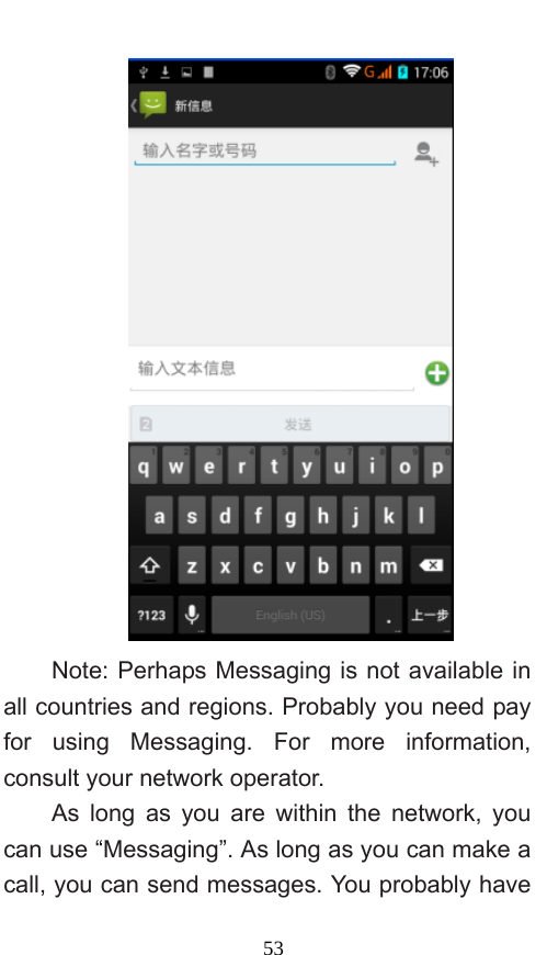  53  Note: Perhaps Messaging is not available in all countries and regions. Probably you need pay for using Messaging. For more information, consult your network operator.   As long as you are within the network, you can use “Messaging”. As long as you can make a call, you can send messages. You probably have 