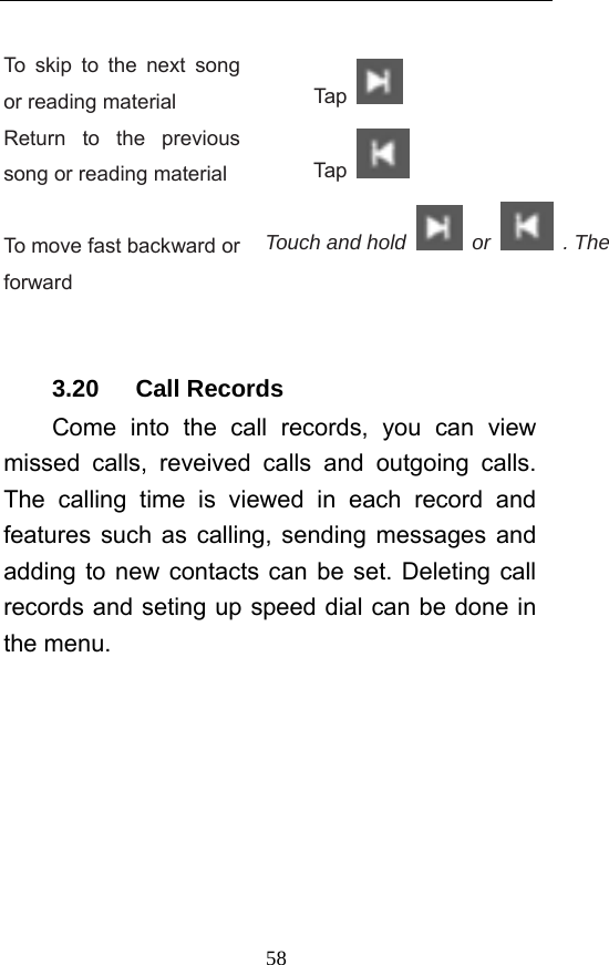  58 To skip to the next song or reading material  Tap   Return to the previous song or reading material  Tap    To move fast backward or forward Touch and hold   or   . The    3.20   Call Records Come into the call records, you can view missed calls, reveived calls and outgoing calls. The calling time is viewed in each record and features such as calling, sending messages and adding to new contacts can be set. Deleting call records and seting up speed dial can be done in the menu. 