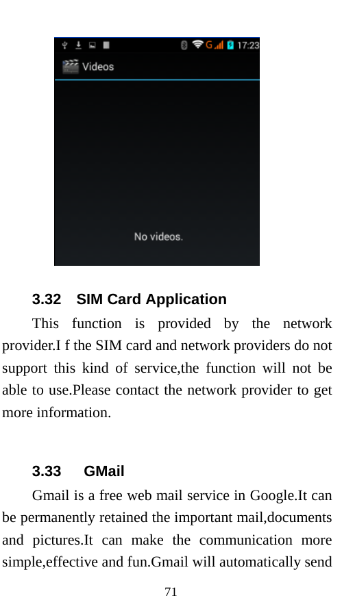  71  3.32  SIM Card Application This function is provided by the network provider.I f the SIM card and network providers do not support this kind of service,the function will not be able to use.Please contact the network provider to get more information.  3.33   GMail Gmail is a free web mail service in Google.It can be permanently retained the important mail,documents and pictures.It can make the communication more simple,effective and fun.Gmail will automatically send 
