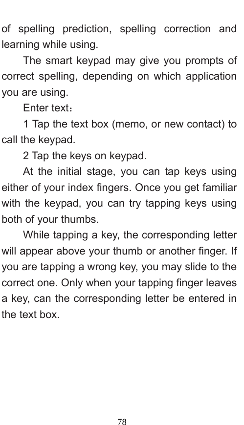  78 of spelling prediction, spelling correction and learning while using.   The smart keypad may give you prompts of correct spelling, depending on which application you are using.     Enter text：  1 Tap the text box (memo, or new contact) to call the keypad. 2 Tap the keys on keypad.   At the initial stage, you can tap keys using either of your index fingers. Once you get familiar with the keypad, you can try tapping keys using both of your thumbs.   While tapping a key, the corresponding letter will appear above your thumb or another finger. If you are tapping a wrong key, you may slide to the correct one. Only when your tapping finger leaves a key, can the corresponding letter be entered in the text box.   