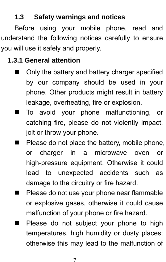                             7   1.3   Safety warnings and notices Before using your mobile phone, read and understand the following notices carefully to ensure you will use it safely and properly.   1.3.1 General attention   Only the battery and battery charger specified by our company should be used in your phone. Other products might result in battery leakage, overheating, fire or explosion.    To avoid your phone malfunctioning, or catching fire, please do not violently impact, jolt or throw your phone.     Please do not place the battery, mobile phone, or charger in a microwave oven or high-pressure equipment. Otherwise it could lead to unexpected accidents such as damage to the circuitry or fire hazard.   Please do not use your phone near flammable or explosive gases, otherwise it could cause malfunction of your phone or fire hazard.     Please do not subject your phone to high temperatures, high humidity or dusty places; otherwise this may lead to the malfunction of 