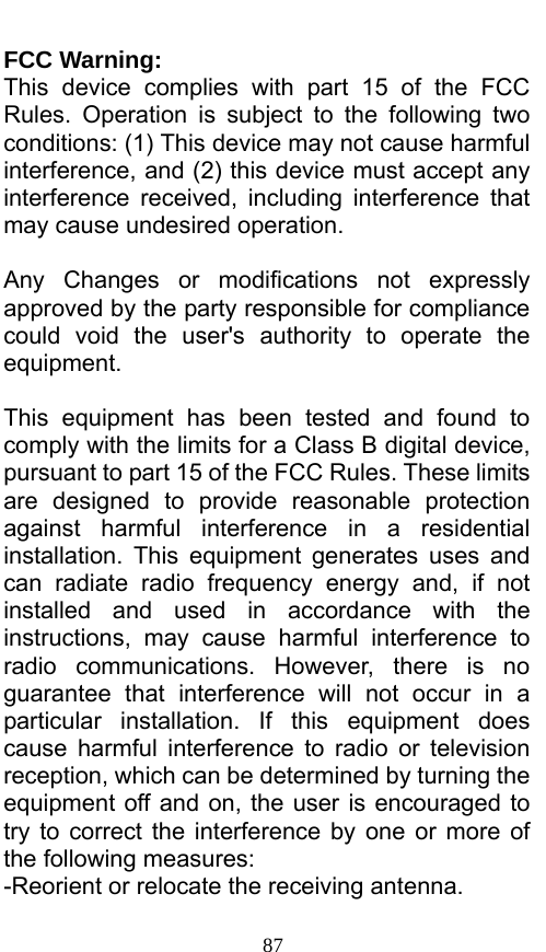  87 FCC Warning: This device complies with part 15 of the FCC Rules. Operation is subject to the following two conditions: (1) This device may not cause harmful interference, and (2) this device must accept any interference received, including interference that may cause undesired operation.  Any Changes or modifications not expressly approved by the party responsible for compliance could void the user&apos;s authority to operate the equipment.  This equipment has been tested and found to comply with the limits for a Class B digital device, pursuant to part 15 of the FCC Rules. These limits are designed to provide reasonable protection against harmful interference in a residential installation. This equipment generates uses and can radiate radio frequency energy and, if not installed and used in accordance with the instructions, may cause harmful interference to radio communications. However, there is no guarantee that interference will not occur in a particular installation. If this equipment does cause harmful interference to radio or television reception, which can be determined by turning the equipment off and on, the user is encouraged to try to correct the interference by one or more of the following measures: -Reorient or relocate the receiving antenna. 