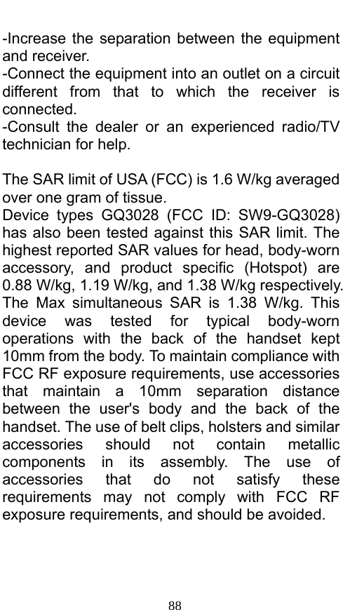  88 -Increase the separation between the equipment and receiver. -Connect the equipment into an outlet on a circuit different from that to which the receiver is connected. -Consult the dealer or an experienced radio/TV technician for help.  The SAR limit of USA (FCC) is 1.6 W/kg averaged over one gram of tissue.   Device types GQ3028 (FCC ID: SW9-GQ3028) has also been tested against this SAR limit. The highest reported SAR values for head, body-worn accessory, and product specific (Hotspot) are 0.88 W/kg, 1.19 W/kg, and 1.38 W/kg respectively. The Max simultaneous SAR is 1.38 W/kg. This device was tested for typical body-worn operations with the back of the handset kept 10mm from the body. To maintain compliance with FCC RF exposure requirements, use accessories that maintain a 10mm separation distance between the user&apos;s body and the back of the handset. The use of belt clips, holsters and similar accessories should not contain metallic components in its assembly. The use of accessories that do not satisfy these requirements may not comply with FCC RF exposure requirements, and should be avoided.  