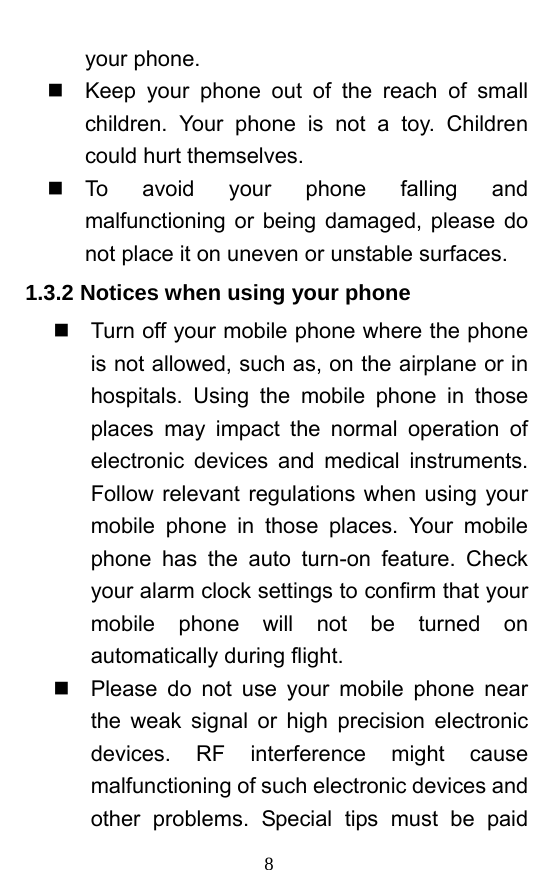  8 your phone.     Keep your phone out of the reach of small children. Your phone is not a toy. Children could hurt themselves.  To avoid your phone falling and malfunctioning or being damaged, please do not place it on uneven or unstable surfaces.   1.3.2 Notices when using your phone   Turn off your mobile phone where the phone is not allowed, such as, on the airplane or in hospitals. Using the mobile phone in those places may impact the normal operation of electronic devices and medical instruments. Follow relevant regulations when using your mobile phone in those places. Your mobile phone has the auto turn-on feature. Check your alarm clock settings to confirm that your mobile phone will not be turned on automatically during flight.     Please do not use your mobile phone near the weak signal or high precision electronic devices. RF interference might cause malfunctioning of such electronic devices and other problems. Special tips must be paid 