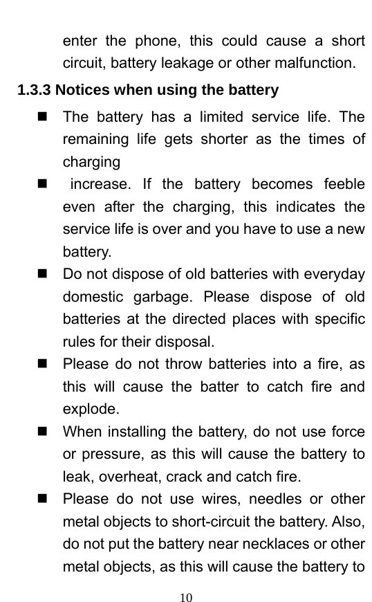  10 enter the phone, this could cause a short circuit, battery leakage or other malfunction.   1.3.3 Notices when using the battery   The battery has a limited service life. The remaining life gets shorter as the times of charging   increase. If the battery becomes feeble even after the charging, this indicates the service life is over and you have to use a new battery.    Do not dispose of old batteries with everyday domestic garbage. Please dispose of old batteries at the directed places with specific rules for their disposal.     Please do not throw batteries into a fire, as this will cause the batter to catch fire and explode.    When installing the battery, do not use force or pressure, as this will cause the battery to leak, overheat, crack and catch fire.     Please do not use wires, needles or other metal objects to short-circuit the battery. Also, do not put the battery near necklaces or other metal objects, as this will cause the battery to 