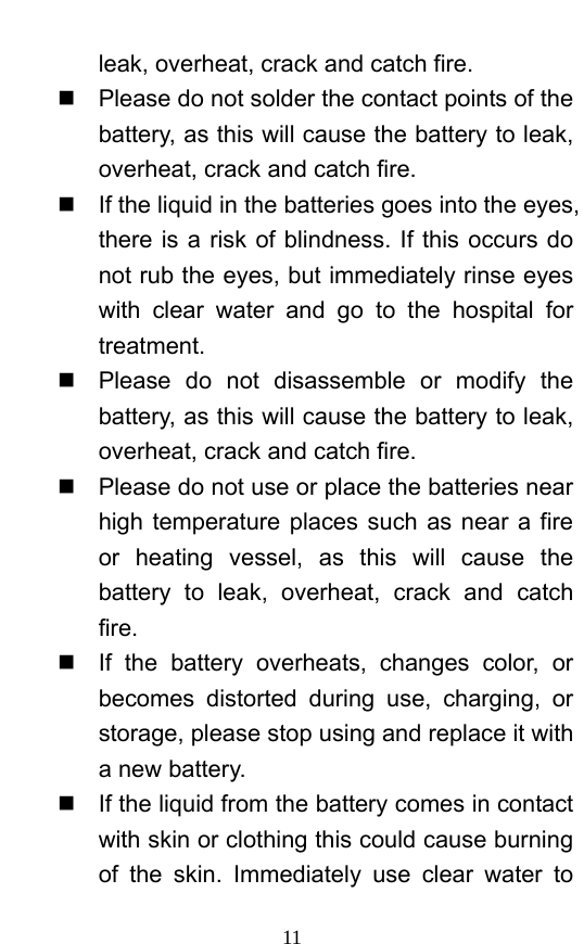  11 leak, overheat, crack and catch fire.     Please do not solder the contact points of the battery, as this will cause the battery to leak, overheat, crack and catch fire.     If the liquid in the batteries goes into the eyes, there is a risk of blindness. If this occurs do not rub the eyes, but immediately rinse eyes with clear water and go to the hospital for treatment.    Please do not disassemble or modify the battery, as this will cause the battery to leak, overheat, crack and catch fire.     Please do not use or place the batteries near high temperature places such as near a fire or heating vessel, as this will cause the battery to leak, overheat, crack and catch fire.    If the battery overheats, changes color, or becomes distorted during use, charging, or storage, please stop using and replace it with a new battery.     If the liquid from the battery comes in contact with skin or clothing this could cause burning of the skin. Immediately use clear water to 