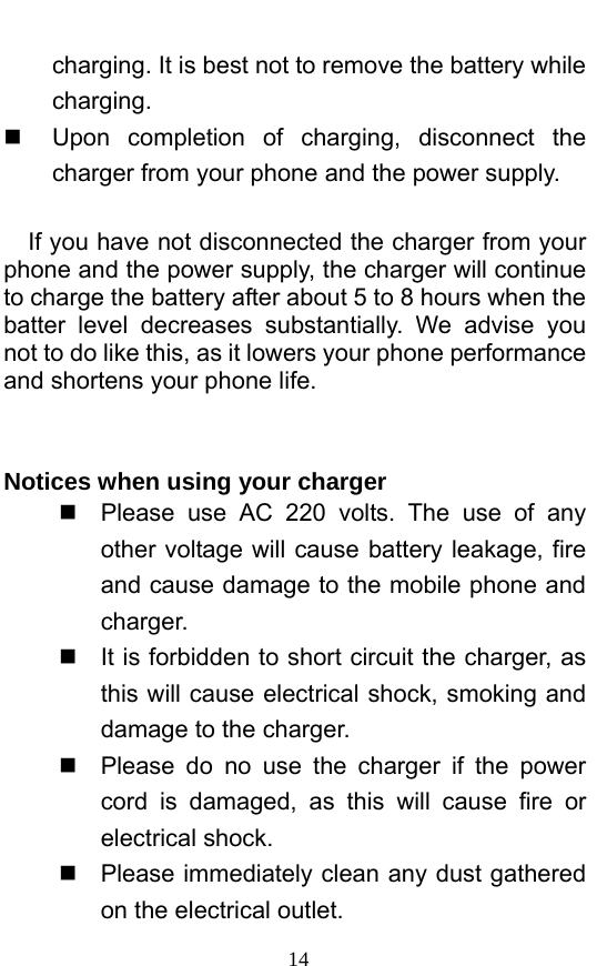  14 charging. It is best not to remove the battery while charging.    Upon completion of charging, disconnect the charger from your phone and the power supply.        If you have not disconnected the charger from your phone and the power supply, the charger will continue to charge the battery after about 5 to 8 hours when the batter level decreases substantially. We advise you not to do like this, as it lowers your phone performance and shortens your phone life.     Notices when using your charger   Please use AC 220 volts. The use of any other voltage will cause battery leakage, fire and cause damage to the mobile phone and charger.    It is forbidden to short circuit the charger, as this will cause electrical shock, smoking and damage to the charger.     Please do no use the charger if the power cord is damaged, as this will cause fire or electrical shock.     Please immediately clean any dust gathered on the electrical outlet.   