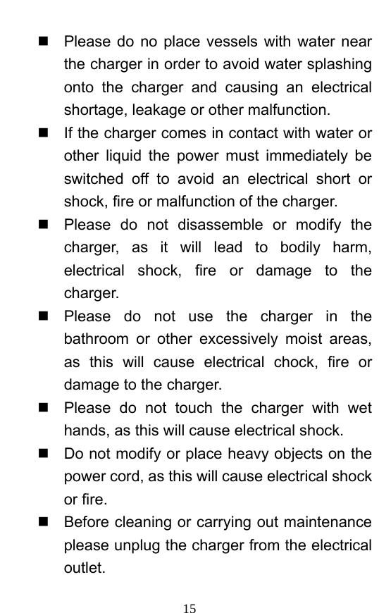 15   Please do no place vessels with water near the charger in order to avoid water splashing onto the charger and causing an electrical shortage, leakage or other malfunction.     If the charger comes in contact with water or other liquid the power must immediately be switched off to avoid an electrical short or shock, fire or malfunction of the charger.     Please do not disassemble or modify the charger, as it will lead to bodily harm, electrical shock, fire or damage to the charger.    Please do not use the charger in the bathroom or other excessively moist areas, as this will cause electrical chock, fire or damage to the charger.     Please do not touch the charger with wet hands, as this will cause electrical shock.     Do not modify or place heavy objects on the power cord, as this will cause electrical shock or fire.     Before cleaning or carrying out maintenance please unplug the charger from the electrical outlet.  