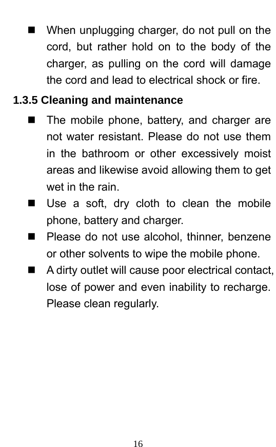  16   When unplugging charger, do not pull on the cord, but rather hold on to the body of the charger, as pulling on the cord will damage the cord and lead to electrical shock or fire.   1.3.5 Cleaning and maintenance   The mobile phone, battery, and charger are not water resistant. Please do not use them in the bathroom or other excessively moist areas and likewise avoid allowing them to get wet in the rain.     Use a soft, dry cloth to clean the mobile phone, battery and charger.     Please do not use alcohol, thinner, benzene or other solvents to wipe the mobile phone.     A dirty outlet will cause poor electrical contact, lose of power and even inability to recharge. Please clean regularly.