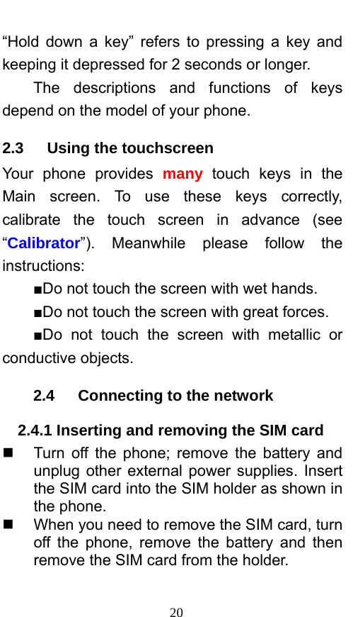  20 “Hold down a key” refers to pressing a key and keeping it depressed for 2 seconds or longer.     The descriptions and functions of keys depend on the model of your phone. 2.3   Using the touchscreen Your phone provides many touch keys in the Main screen. To use these keys correctly, calibrate the touch screen in advance (see “Calibrator”). Meanwhile please follow the instructions:  ■Do not touch the screen with wet hands. ■Do not touch the screen with great forces.   ■Do not touch the screen with metallic or conductive objects.   2.4   Connecting to the network 2.4.1 Inserting and removing the SIM card   Turn off the phone; remove the battery and unplug other external power supplies. Insert the SIM card into the SIM holder as shown in the phone.     When you need to remove the SIM card, turn off the phone, remove the battery and then remove the SIM card from the holder.    